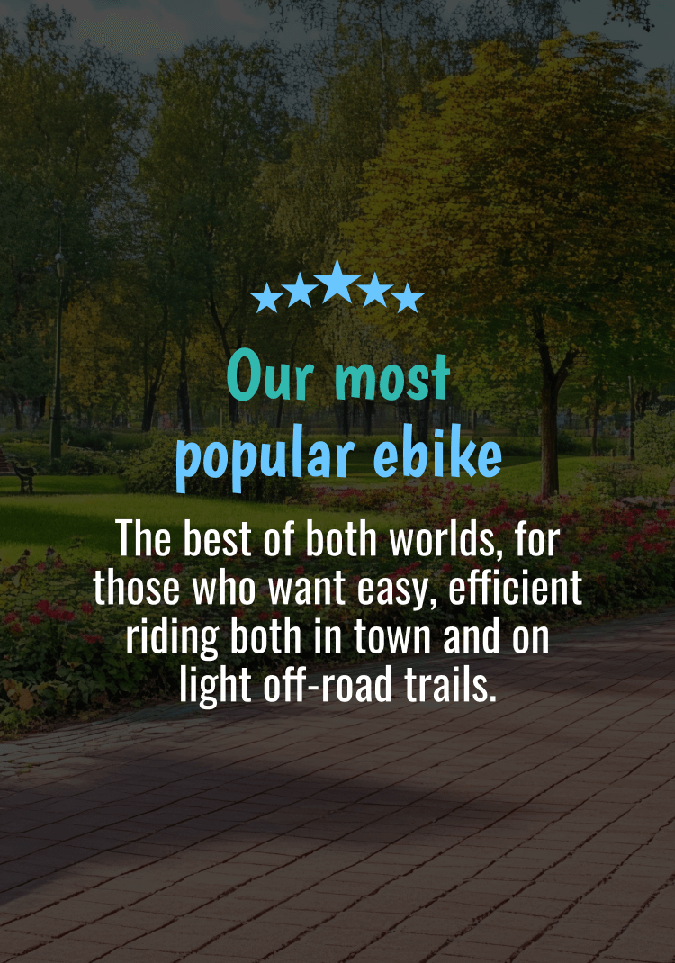 Our Most Popular ebike. The best of both worlds, for those who want easy, efficient riding both in town and on light off-road trails.