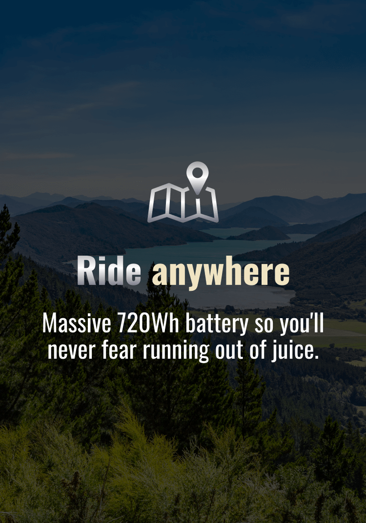 Ride anywhere. Massive 720Wh battery so you'll never fear running out of juice.